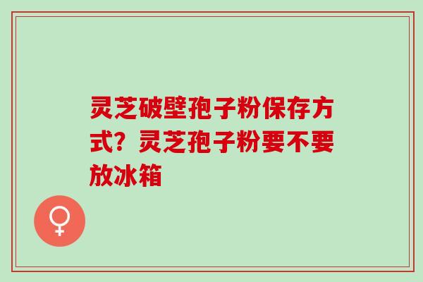 灵芝破壁孢子粉保存方式？灵芝孢子粉要不要放冰箱