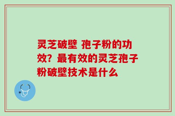 灵芝破壁 孢子粉的功效？最有效的灵芝孢子粉破壁技术是什么