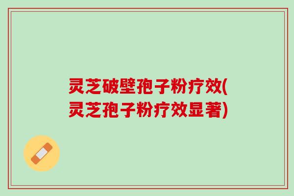 灵芝破壁孢子粉疗效(灵芝孢子粉疗效显著)