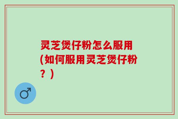 灵芝煲仔粉怎么服用 (如何服用灵芝煲仔粉？)