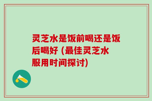 灵芝水是饭前喝还是饭后喝好 (最佳灵芝水服用时间探讨)