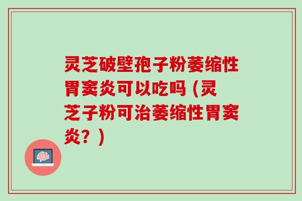 灵芝破壁孢子粉萎缩性胃窦炎可以吃吗 (灵芝子粉可治萎缩性胃窦炎？)