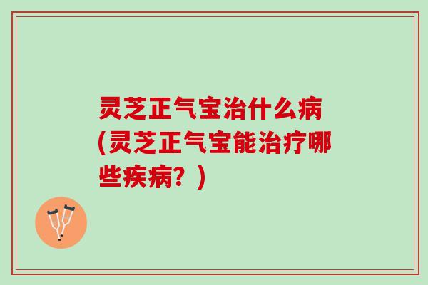 灵芝正气宝治什么病 (灵芝正气宝能治疗哪些疾病？)