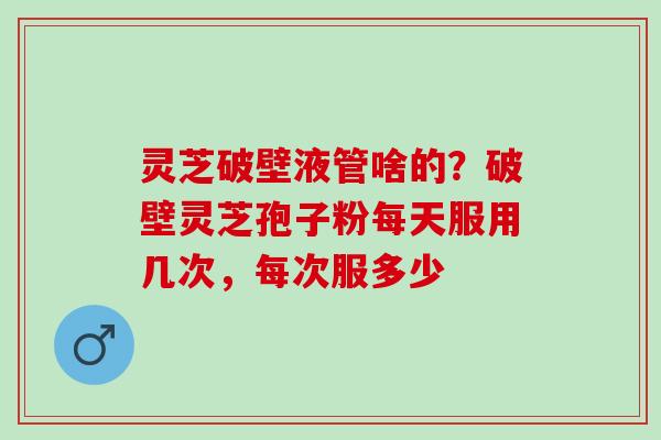 灵芝破壁液管啥的？破壁灵芝孢子粉每天服用几次，每次服多少