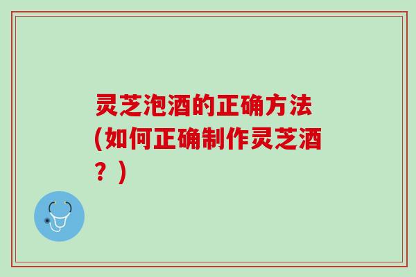 灵芝泡酒的正确方法 (如何正确制作灵芝酒？)