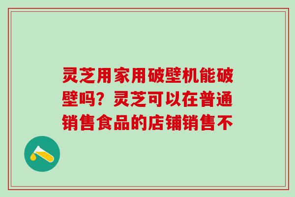 灵芝用家用破壁机能破壁吗?灵芝可以在普通销售食品的店铺销售不 灵芝用家用破壁机能破壁吗?灵芝可以在普通销售食品的店铺销售不