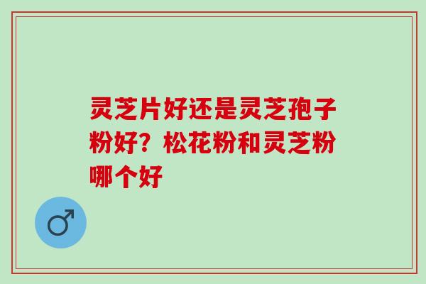 灵芝片好还是灵芝孢子粉好？松花粉和灵芝粉哪个好