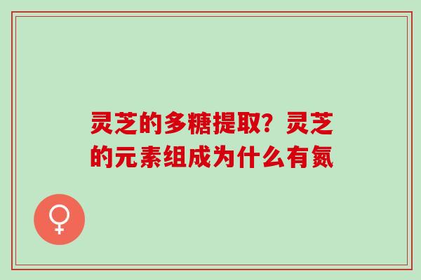 灵芝的多糖提取？灵芝的元素组成为什么有氮