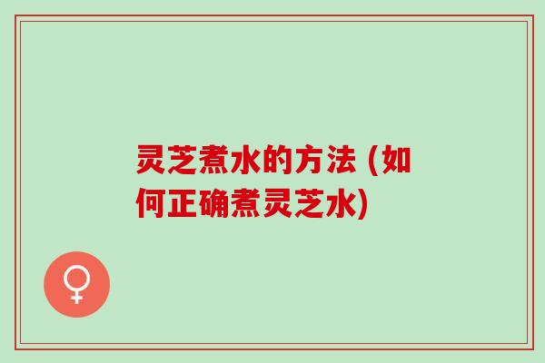 灵芝煮水的方法 (如何正确煮灵芝水)