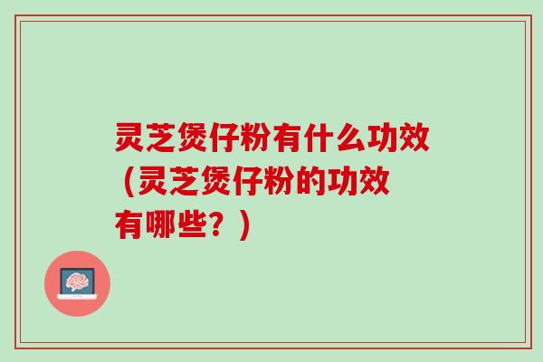 灵芝煲仔粉有什么功效 (灵芝煲仔粉的功效有哪些？)