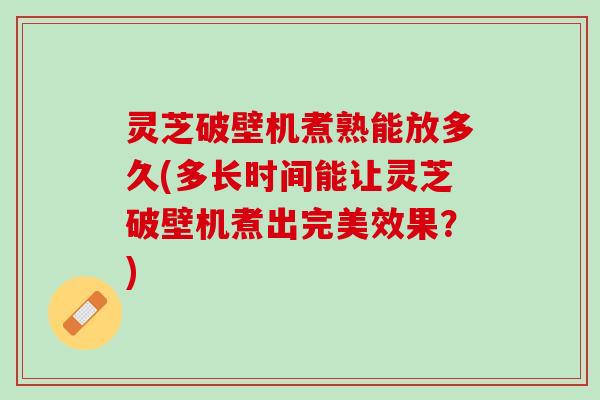 灵芝破壁机煮熟能放多久(多长时间能让灵芝破壁机煮出完美效果？)