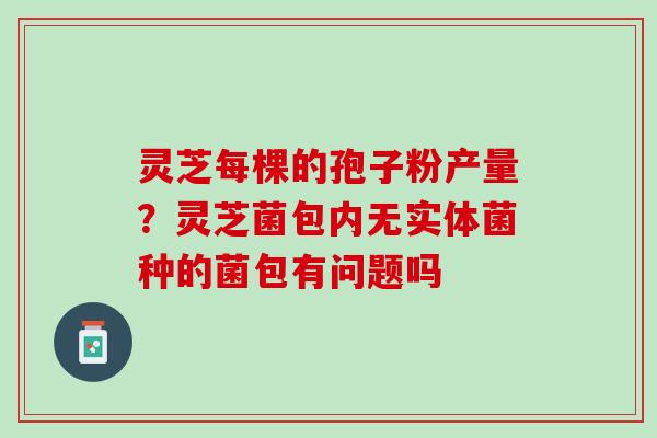 灵芝每棵的孢子粉产量？灵芝菌包内无实体菌种的菌包有问题吗