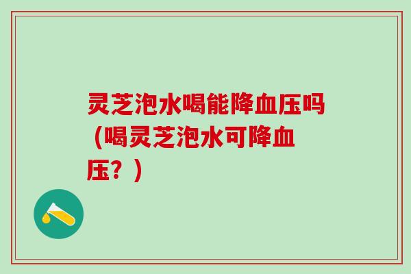 灵芝泡水喝能降血压吗 (喝灵芝泡水可降血压？)