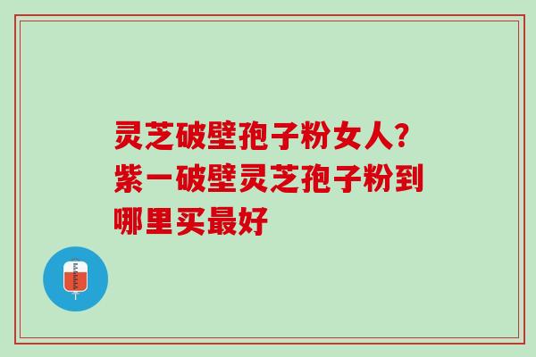 灵芝破壁孢子粉女人？紫一破壁灵芝孢子粉到哪里买最好