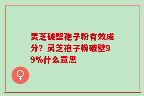 灵芝破壁孢子粉有效成分？灵芝孢子粉破壁99%什么意思