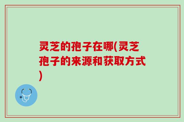灵芝的孢子在哪(灵芝孢子的来源和获取方式) 灵芝的孢子在哪(灵芝孢子的来源和获取方式)
