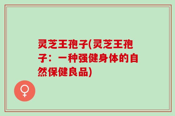 灵芝王孢子(灵芝王孢子：一种强健身体的自然保健良品)