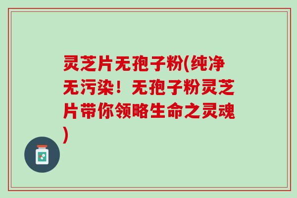灵芝片无孢子粉(纯净无污染！无孢子粉灵芝片带你领略生命之灵魂)