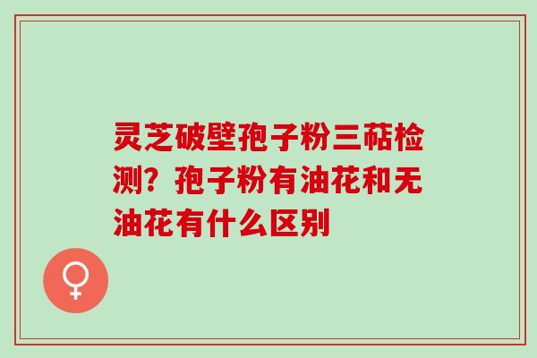 灵芝破壁孢子粉三萜检测?孢子粉有油花和无油花有什么区别 灵芝破壁孢子粉三萜检测?孢子粉有油花和无油花有什么区别