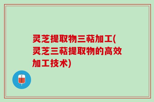 灵芝提取物三萜加工(灵芝三萜提取物的高效加工技术)