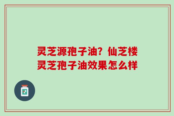 灵芝源孢子油？仙芝楼灵芝孢子油效果怎么样