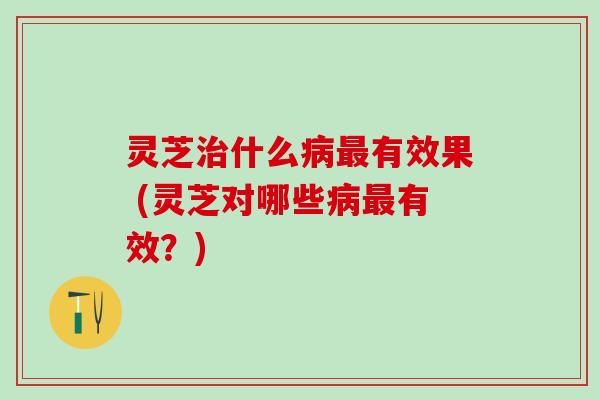灵芝什么有效果 (灵芝对哪些有效?) 灵芝什么有效果 (灵芝对哪些有效?)