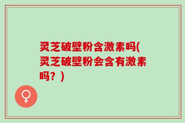 灵芝破壁粉含激素吗(灵芝破壁粉会含有激素吗？)
