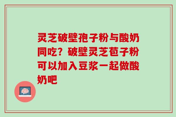 灵芝破壁孢子粉与酸奶同吃？破壁灵芝苞子粉可以加入豆浆一起做酸奶吧