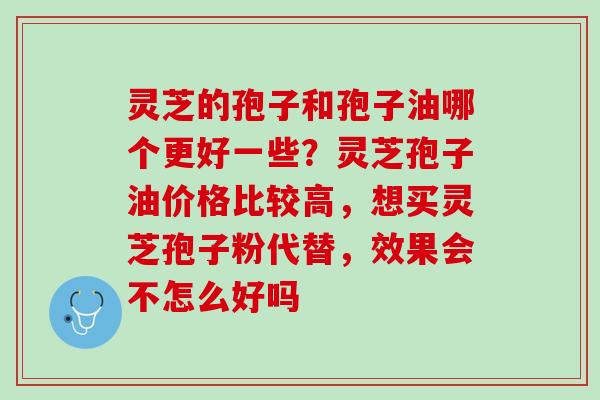 灵芝的孢子和孢子油哪个更好一些?灵芝孢子油价格比较高,想买灵芝孢子粉代替,效果会不怎么好吗 灵芝的孢子和孢子油哪个更好一些?灵芝孢子油价格比较高,想买灵芝孢子粉代替,效果会不怎么好吗