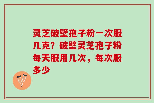 灵芝破壁孢子粉一次服几克？破壁灵芝孢子粉每天服用几次，每次服多少