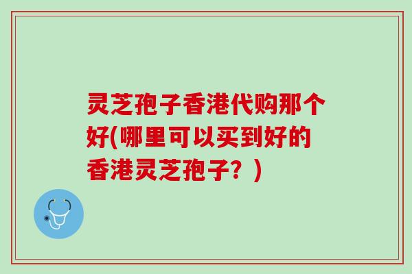 灵芝孢子香港代购那个好(哪里可以买到好的香港灵芝孢子？)