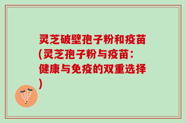 灵芝破壁孢子粉和疫苗(灵芝孢子粉与疫苗：健康与免疫的双重选择)
