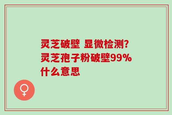 灵芝破壁 显微检测?灵芝孢子粉破壁99%什么意思 灵芝破壁 显微检测?灵芝孢子粉破壁99%什么意思