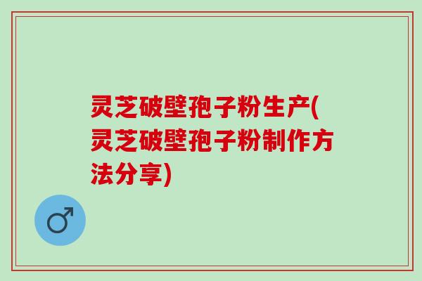 灵芝破壁孢子粉生产(灵芝破壁孢子粉制作方法分享)