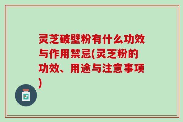 灵芝破壁粉有什么功效与作用禁忌(灵芝粉的功效、用途与注意事项) 灵芝破壁粉有什么功效与作用禁忌(灵芝粉的功效、用途与注意事项)