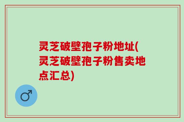 灵芝破壁孢子粉地址(灵芝破壁孢子粉售卖地点汇总)
