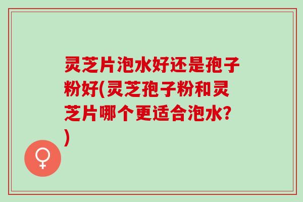 灵芝片泡水好还是孢子粉好(灵芝孢子粉和灵芝片哪个更适合泡水？)