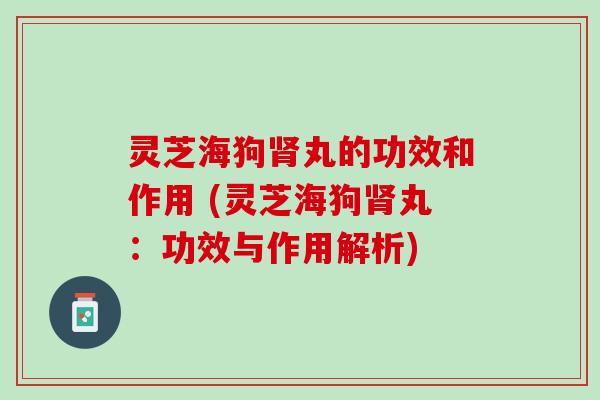 灵芝海狗肾丸的功效和作用 (灵芝海狗肾丸：功效与作用解析)