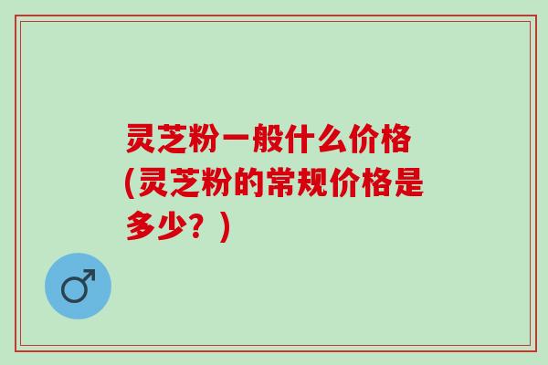 灵芝粉一般什么价格 (灵芝粉的常规价格是多少？)