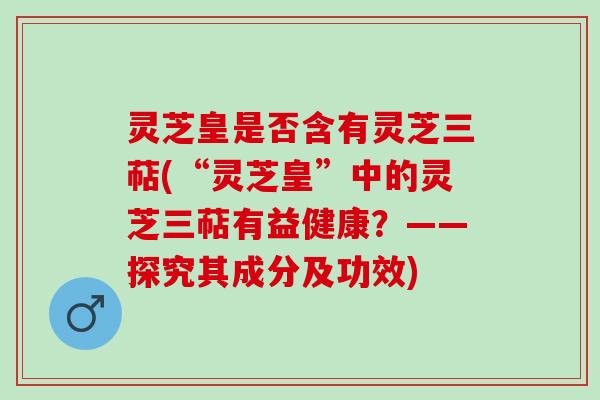 灵芝皇是否含有灵芝三萜(“灵芝皇”中的灵芝三萜有益健康？——探究其成分及功效)