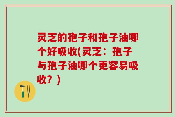 灵芝的孢子和孢子油哪个好吸收(灵芝：孢子与孢子油哪个更容易吸收？)