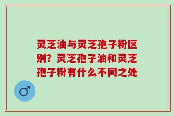 灵芝油与灵芝孢子粉区别？灵芝孢子油和灵芝孢子粉有什么不同之处