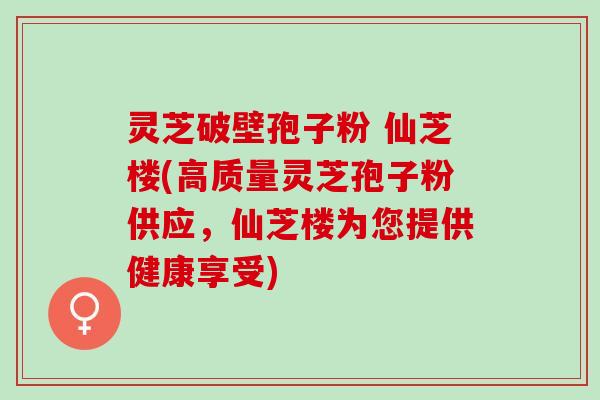 灵芝破壁孢子粉 仙芝楼(高质量灵芝孢子粉供应，仙芝楼为您提供健康享受)