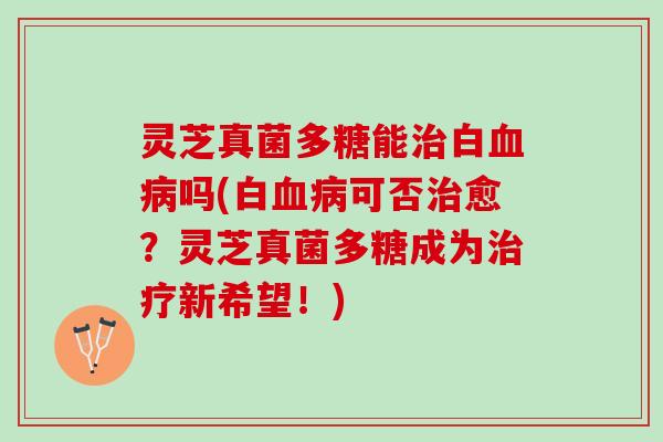 灵芝真菌多糖能治白血病吗(白血病可否治愈？灵芝真菌多糖成为治疗新希望！)