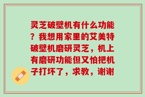 灵芝破壁机有什么功能？我想用家里的艾美特破壁机磨研灵芝，机上有磨研功能但又怕把机子打坏了，求教，谢谢