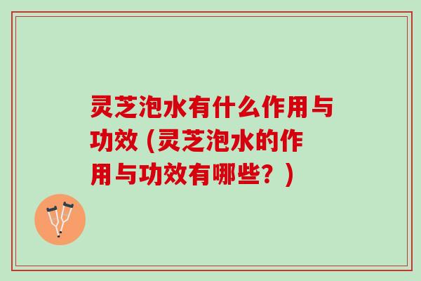 灵芝泡水有什么作用与功效 (灵芝泡水的作用与功效有哪些？)