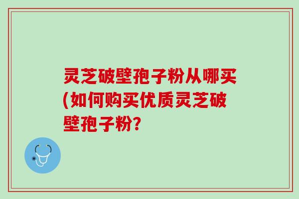 灵芝破壁孢子粉从哪买(如何购买优质灵芝破壁孢子粉？