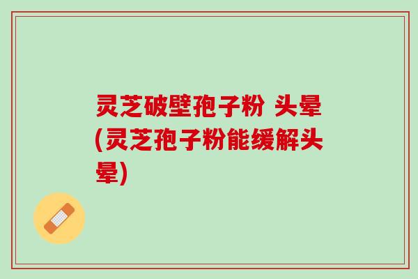 灵芝破壁孢子粉 头晕(灵芝孢子粉能缓解头晕)