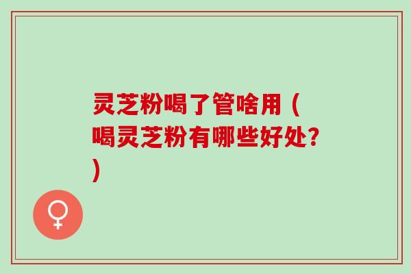 灵芝粉喝了管啥用 (喝灵芝粉有哪些好处？)