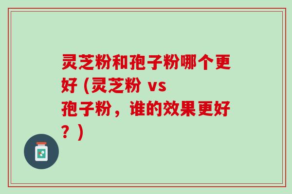 灵芝粉和孢子粉哪个更好 (灵芝粉 vs 孢子粉，谁的效果更好？)